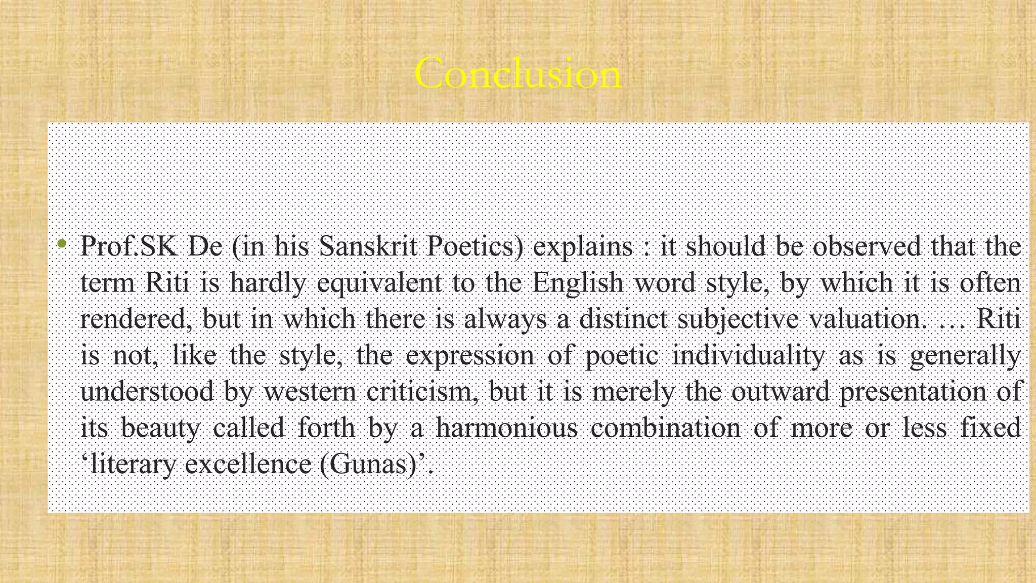 Conclusion
• Prof.SK De (in his Sanskrit Poetics) explains : it should be observed that the
term Riti is hardly equivalent to the English word style, by which it is often
rendered, but in which there is always a distinct subjective valuation. … Riti
is not, like the style, the expression of poetic individuality as is generally
understood by western criticism, but it is merely the outward presentation of
its beauty called forth by a harmonious combination of more or less fixed
‘literary excellence (Gunas)’.
 