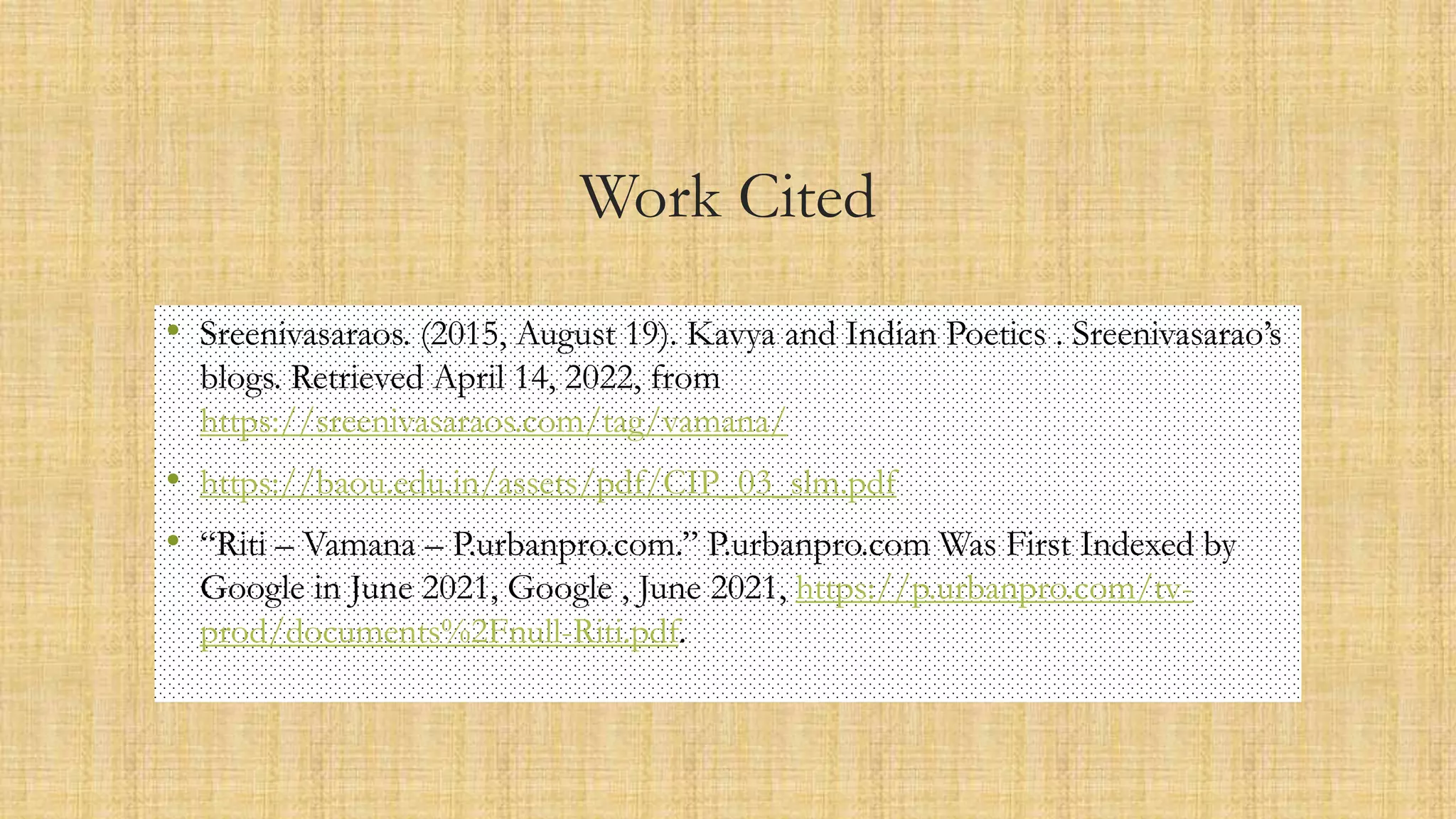 Work Cited
• Sreenivasaraos. (2015, August 19). Kavya and Indian Poetics . Sreenivasarao’s
blogs. Retrieved April 14, 2022, from
https://sreenivasaraos.com/tag/vamana/
• https://baou.edu.in/assets/pdf/CIP_03_slm.pdf
• “Riti – Vamana – P.urbanpro.com.” P.urbanpro.com Was First Indexed by
Google in June 2021, Google , June 2021, https://p.urbanpro.com/tv-
prod/documents%2Fnull-Riti.pdf.
 