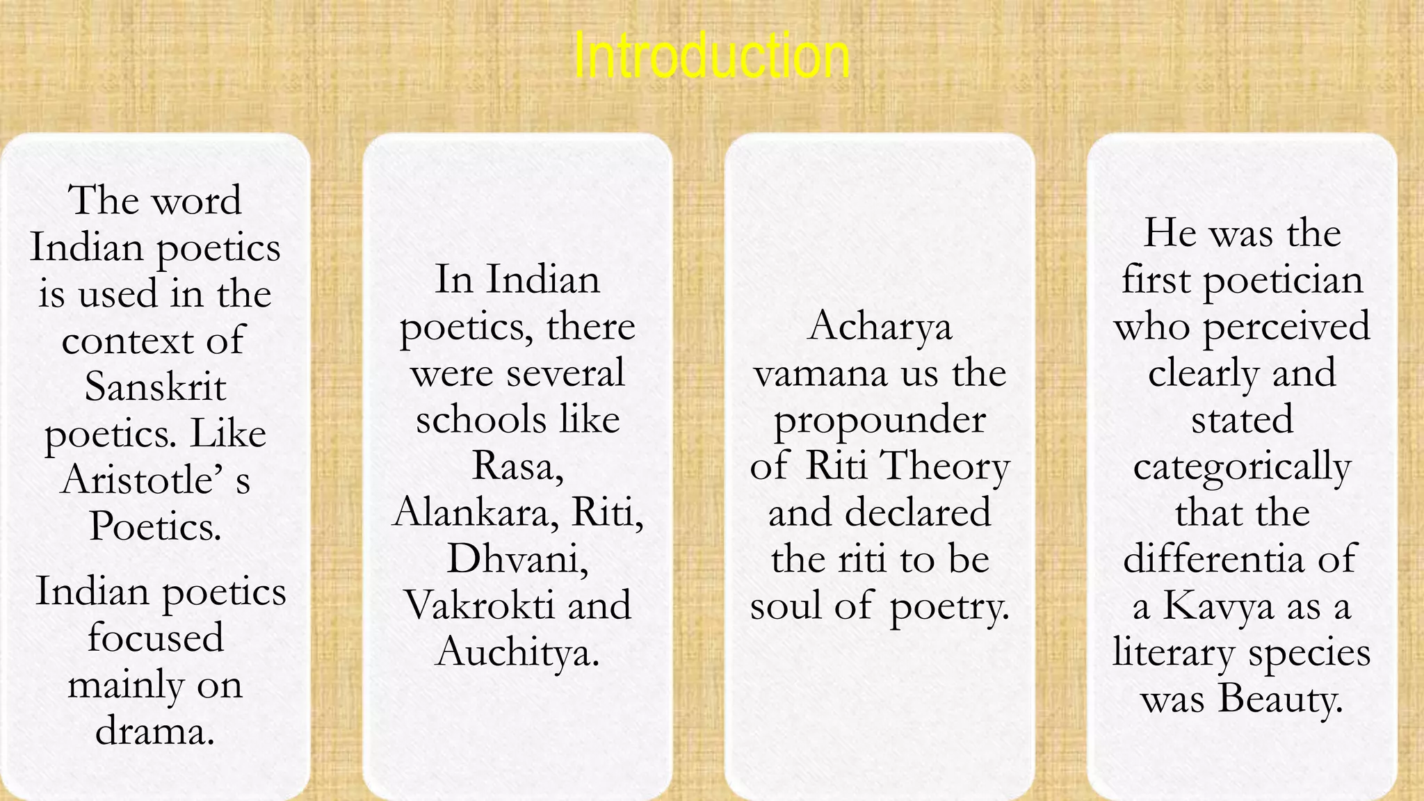 Introduction
The word
Indian poetics
is used in the
context of
Sanskrit
poetics. Like
Aristotle’ s
Poetics.
Indian poetics
focused
mainly on
drama.
In Indian
poetics, there
were several
schools like
Rasa,
Alankara, Riti,
Dhvani,
Vakrokti and
Auchitya.
Acharya
vamana us the
propounder
of Riti Theory
and declared
the riti to be
soul of poetry.
He was the
first poetician
who perceived
clearly and
stated
categorically
that the
differentia of
a Kavya as a
literary species
was Beauty.
 