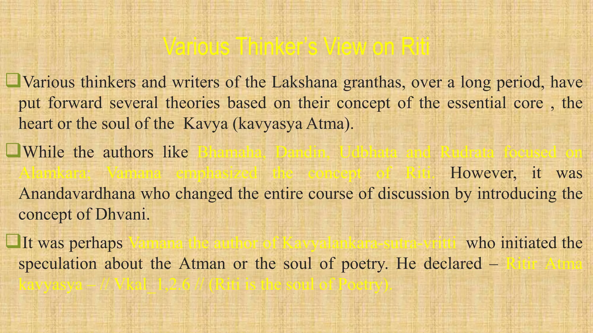 Various Thinker’s View on Riti
Various thinkers and writers of the Lakshana granthas, over a long period, have
put forward several theories based on their concept of the essential core , the
heart or the soul of the Kavya (kavyasya Atma).
While the authors like Bhamaha, Dandin, Udbhata and Rudrata focused on
Alamkara; Vamana emphasized the concept of Riti. However, it was
Anandavardhana who changed the entire course of discussion by introducing the
concept of Dhvani.
It was perhaps Vamana the author of Kavyalankara-sutra-vritti who initiated the
speculation about the Atman or the soul of poetry. He declared – Ritir Atma
kavyasya – // Vkal_1,2.6 // (Riti is the soul of Poetry).
 