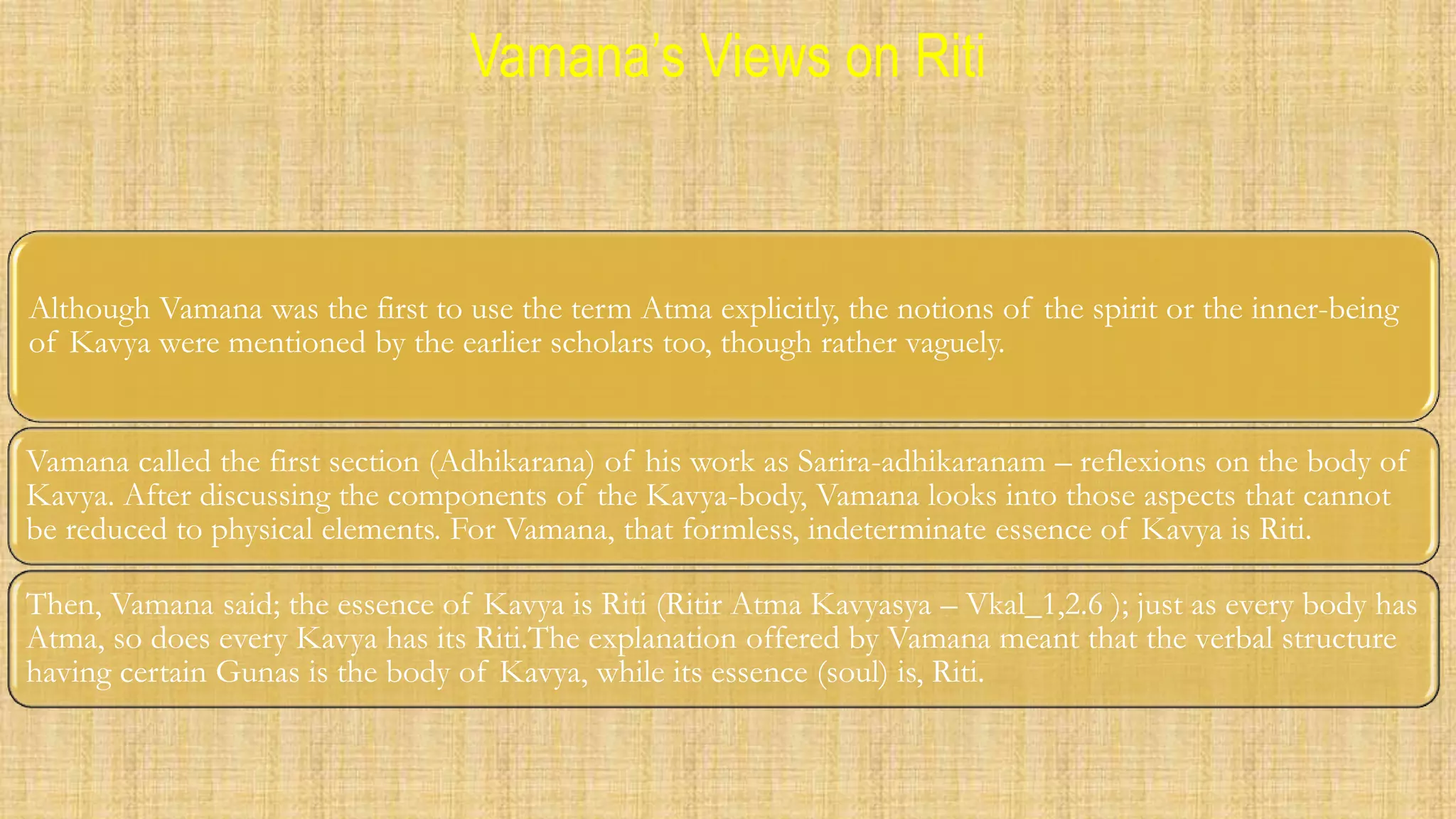 Vamana’s Views on Riti
Although Vamana was the first to use the term Atma explicitly, the notions of the spirit or the inner-being
of Kavya were mentioned by the earlier scholars too, though rather vaguely.
Vamana called the first section (Adhikarana) of his work as Sarira-adhikaranam – reflexions on the body of
Kavya. After discussing the components of the Kavya-body, Vamana looks into those aspects that cannot
be reduced to physical elements. For Vamana, that formless, indeterminate essence of Kavya is Riti.
Then, Vamana said; the essence of Kavya is Riti (Ritir Atma Kavyasya – Vkal_1,2.6 ); just as every body has
Atma, so does every Kavya has its Riti.The explanation offered by Vamana meant that the verbal structure
having certain Gunas is the body of Kavya, while its essence (soul) is, Riti.
 