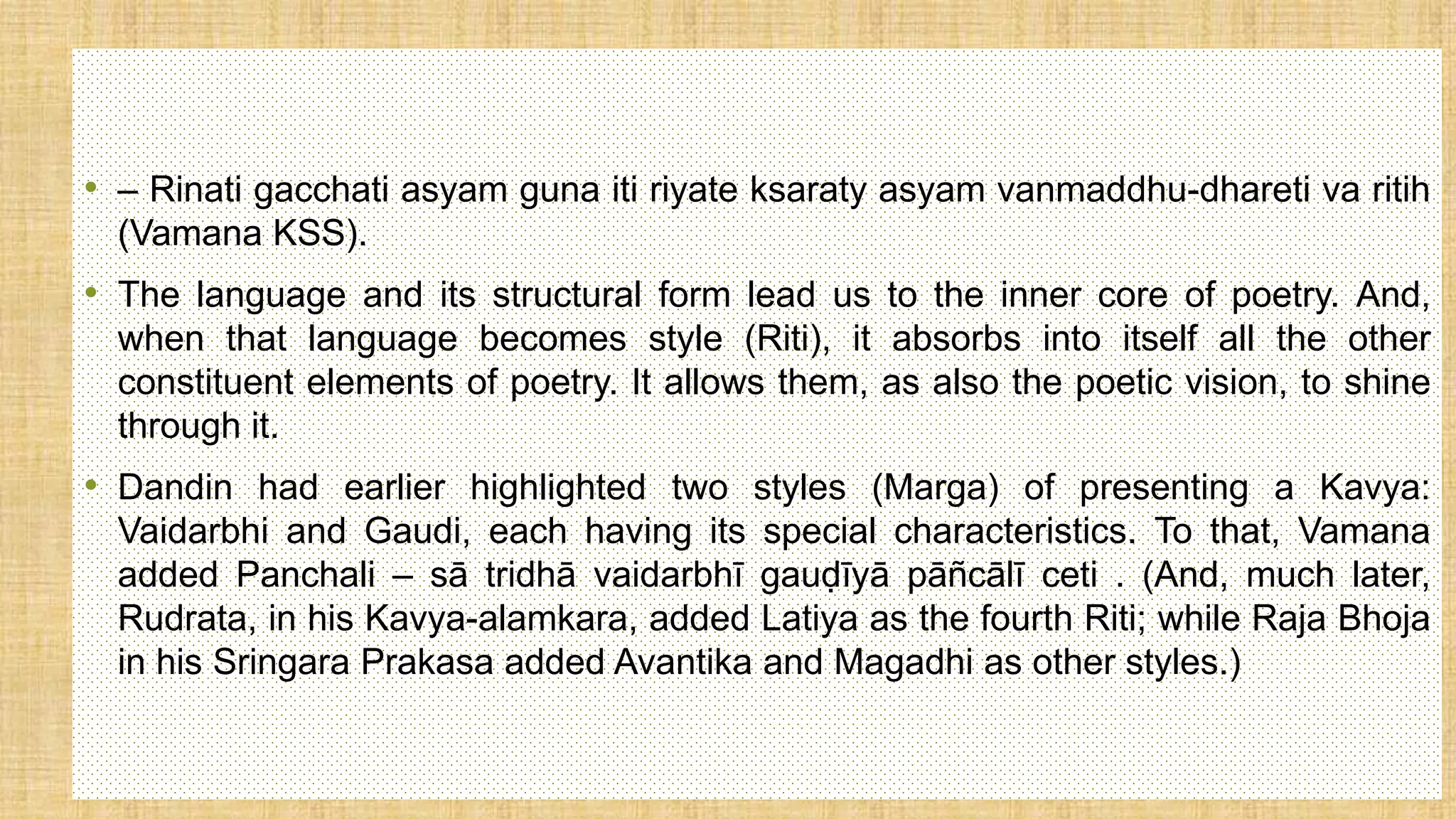 • – Rinati gacchati asyam guna iti riyate ksaraty asyam vanmaddhu-dhareti va ritih
(Vamana KSS).
• The language and its structural form lead us to the inner core of poetry. And,
when that language becomes style (Riti), it absorbs into itself all the other
constituent elements of poetry. It allows them, as also the poetic vision, to shine
through it.
• Dandin had earlier highlighted two styles (Marga) of presenting a Kavya:
Vaidarbhi and Gaudi, each having its special characteristics. To that, Vamana
added Panchali – sā tridhā vaidarbhī gauḍīyā pāñcālī ceti . (And, much later,
Rudrata, in his Kavya-alamkara, added Latiya as the fourth Riti; while Raja Bhoja
in his Sringara Prakasa added Avantika and Magadhi as other styles.)
 