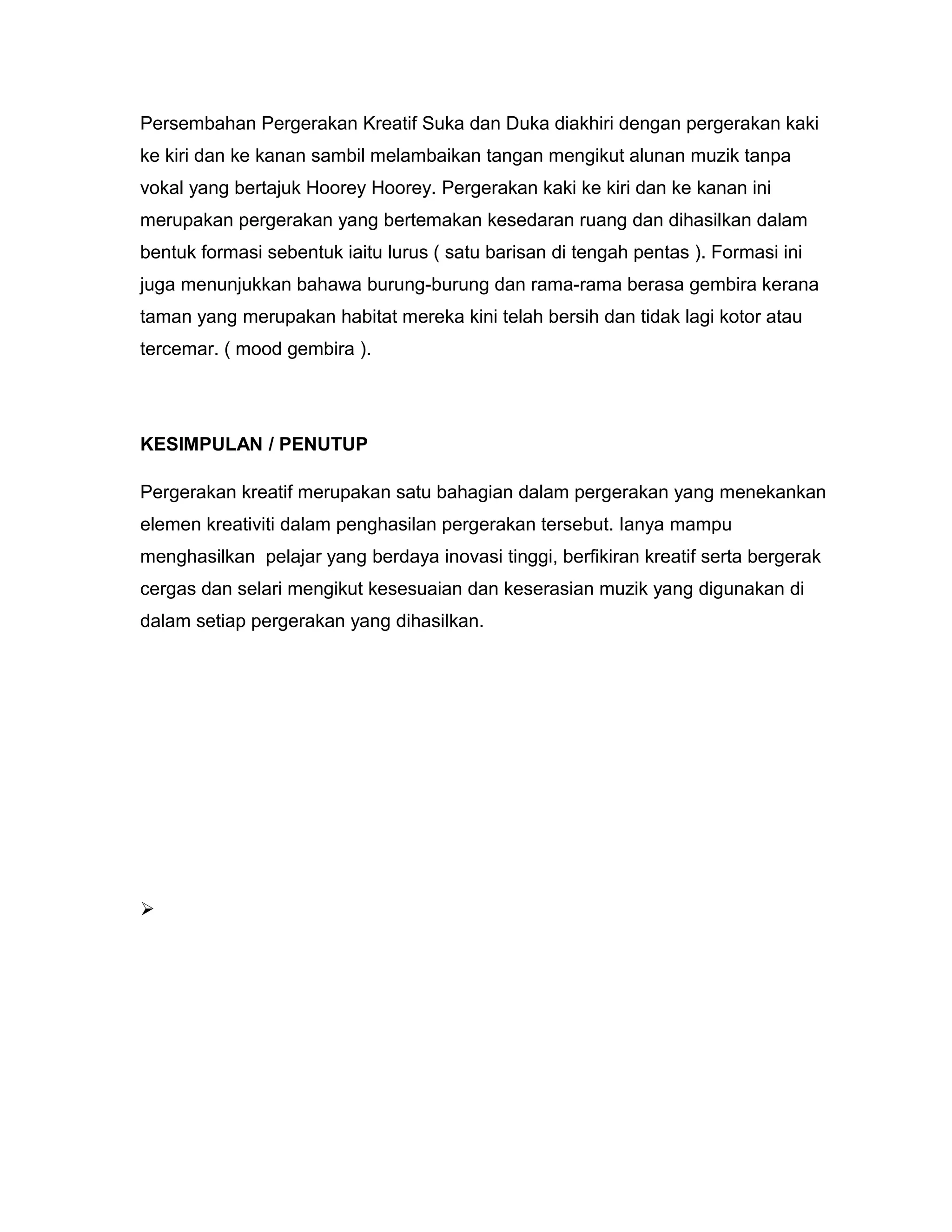 Persembahan Pergerakan Kreatif Suka dan Duka diakhiri dengan pergerakan kaki
ke kiri dan ke kanan sambil melambaikan tangan mengikut alunan muzik tanpa
vokal yang bertajuk Hoorey Hoorey. Pergerakan kaki ke kiri dan ke kanan ini
merupakan pergerakan yang bertemakan kesedaran ruang dan dihasilkan dalam
bentuk formasi sebentuk iaitu lurus ( satu barisan di tengah pentas ). Formasi ini
juga menunjukkan bahawa burung-burung dan rama-rama berasa gembira kerana
taman yang merupakan habitat mereka kini telah bersih dan tidak lagi kotor atau
tercemar. ( mood gembira ).
KESIMPULAN / PENUTUP
Pergerakan kreatif merupakan satu bahagian dalam pergerakan yang menekankan
elemen kreativiti dalam penghasilan pergerakan tersebut. Ianya mampu
menghasilkan pelajar yang berdaya inovasi tinggi, berfikiran kreatif serta bergerak
cergas dan selari mengikut kesesuaian dan keserasian muzik yang digunakan di
dalam setiap pergerakan yang dihasilkan.

 