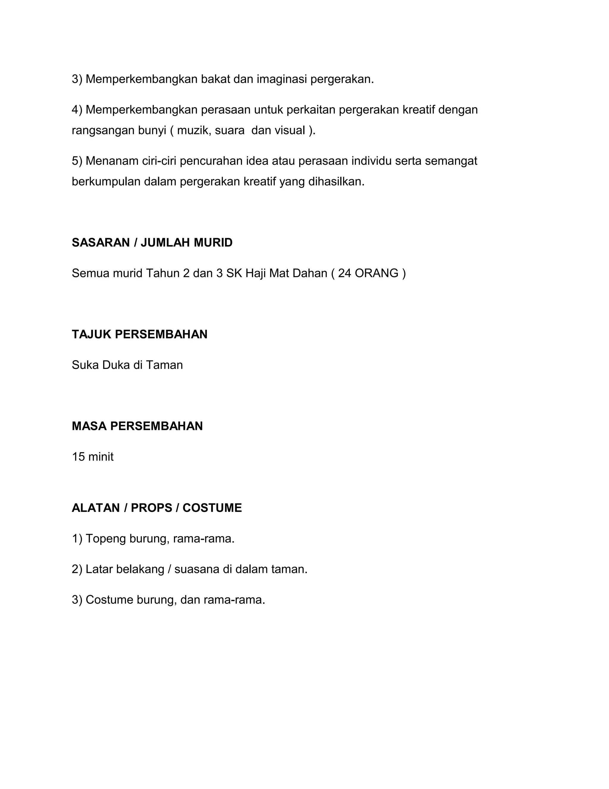 3) Memperkembangkan bakat dan imaginasi pergerakan.
4) Memperkembangkan perasaan untuk perkaitan pergerakan kreatif dengan
rangsangan bunyi ( muzik, suara dan visual ).
5) Menanam ciri-ciri pencurahan idea atau perasaan individu serta semangat
berkumpulan dalam pergerakan kreatif yang dihasilkan.
SASARAN / JUMLAH MURID
Semua murid Tahun 2 dan 3 SK Haji Mat Dahan ( 24 ORANG )
TAJUK PERSEMBAHAN
Suka Duka di Taman
MASA PERSEMBAHAN
15 minit
ALATAN / PROPS / COSTUME
1) Topeng burung, rama-rama.
2) Latar belakang / suasana di dalam taman.
3) Costume burung, dan rama-rama.
 