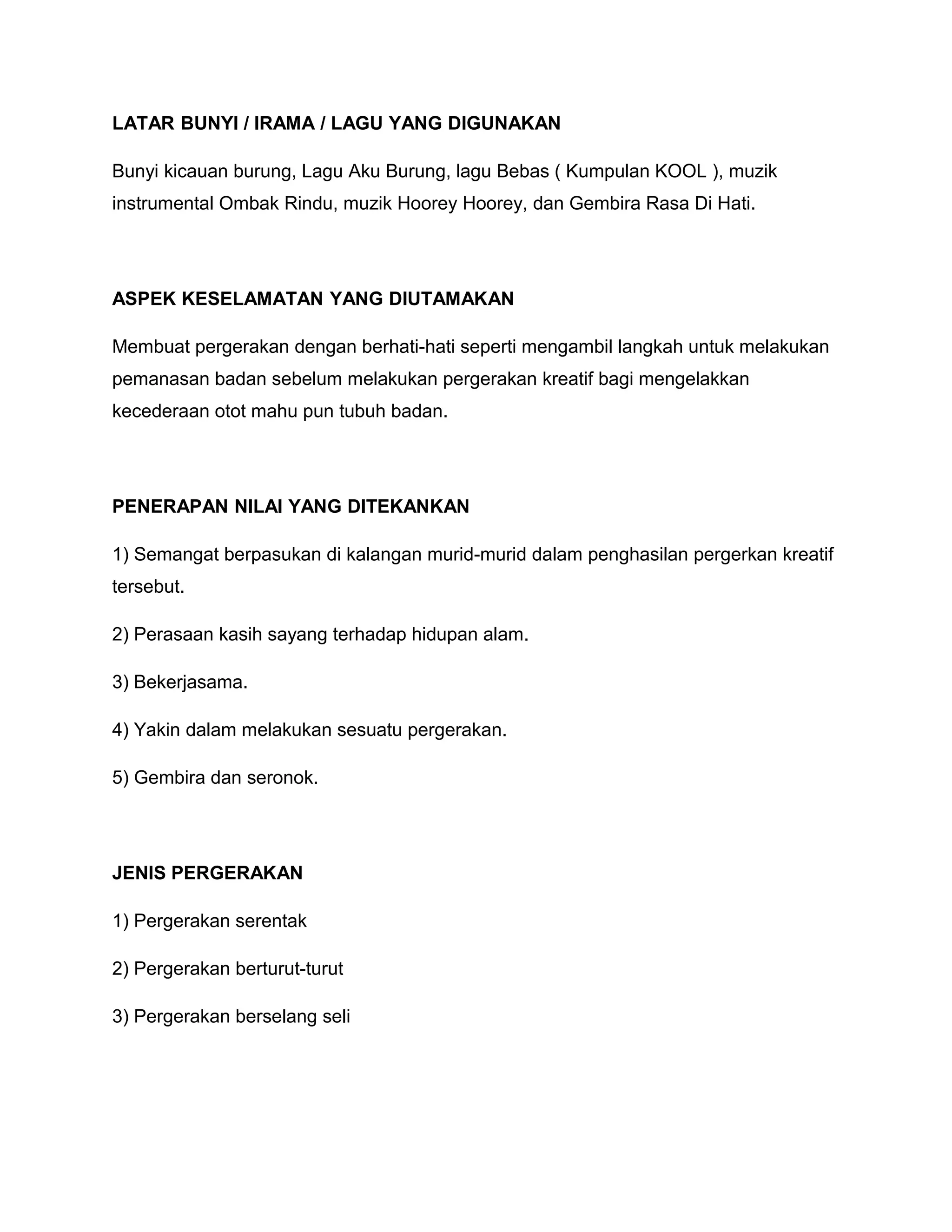 LATAR BUNYI / IRAMA / LAGU YANG DIGUNAKAN
Bunyi kicauan burung, Lagu Aku Burung, lagu Bebas ( Kumpulan KOOL ), muzik
instrumental Ombak Rindu, muzik Hoorey Hoorey, dan Gembira Rasa Di Hati.
ASPEK KESELAMATAN YANG DIUTAMAKAN
Membuat pergerakan dengan berhati-hati seperti mengambil langkah untuk melakukan
pemanasan badan sebelum melakukan pergerakan kreatif bagi mengelakkan
kecederaan otot mahu pun tubuh badan.
PENERAPAN NILAI YANG DITEKANKAN
1) Semangat berpasukan di kalangan murid-murid dalam penghasilan pergerkan kreatif
tersebut.
2) Perasaan kasih sayang terhadap hidupan alam.
3) Bekerjasama.
4) Yakin dalam melakukan sesuatu pergerakan.
5) Gembira dan seronok.
JENIS PERGERAKAN
1) Pergerakan serentak
2) Pergerakan berturut-turut
3) Pergerakan berselang seli
 