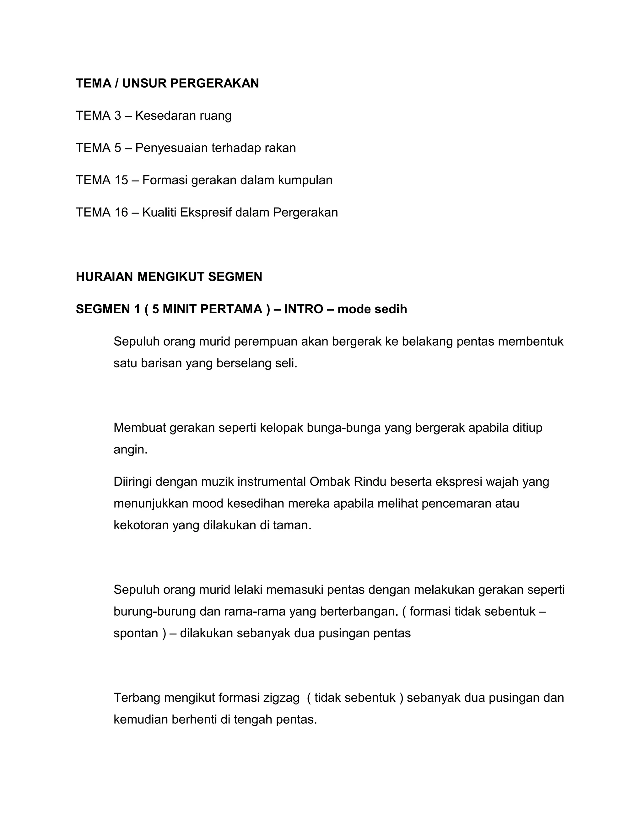 TEMA / UNSUR PERGERAKAN
TEMA 3 – Kesedaran ruang
TEMA 5 – Penyesuaian terhadap rakan
TEMA 15 – Formasi gerakan dalam kumpulan
TEMA 16 – Kualiti Ekspresif dalam Pergerakan
HURAIAN MENGIKUT SEGMEN
SEGMEN 1 ( 5 MINIT PERTAMA ) – INTRO – mode sedih
Sepuluh orang murid perempuan akan bergerak ke belakang pentas membentuk
satu barisan yang berselang seli.
Membuat gerakan seperti kelopak bunga-bunga yang bergerak apabila ditiup
angin.
Diiringi dengan muzik instrumental Ombak Rindu beserta ekspresi wajah yang
menunjukkan mood kesedihan mereka apabila melihat pencemaran atau
kekotoran yang dilakukan di taman.
Sepuluh orang murid lelaki memasuki pentas dengan melakukan gerakan seperti
burung-burung dan rama-rama yang berterbangan. ( formasi tidak sebentuk –
spontan ) – dilakukan sebanyak dua pusingan pentas
Terbang mengikut formasi zigzag ( tidak sebentuk ) sebanyak dua pusingan dan
kemudian berhenti di tengah pentas.
 