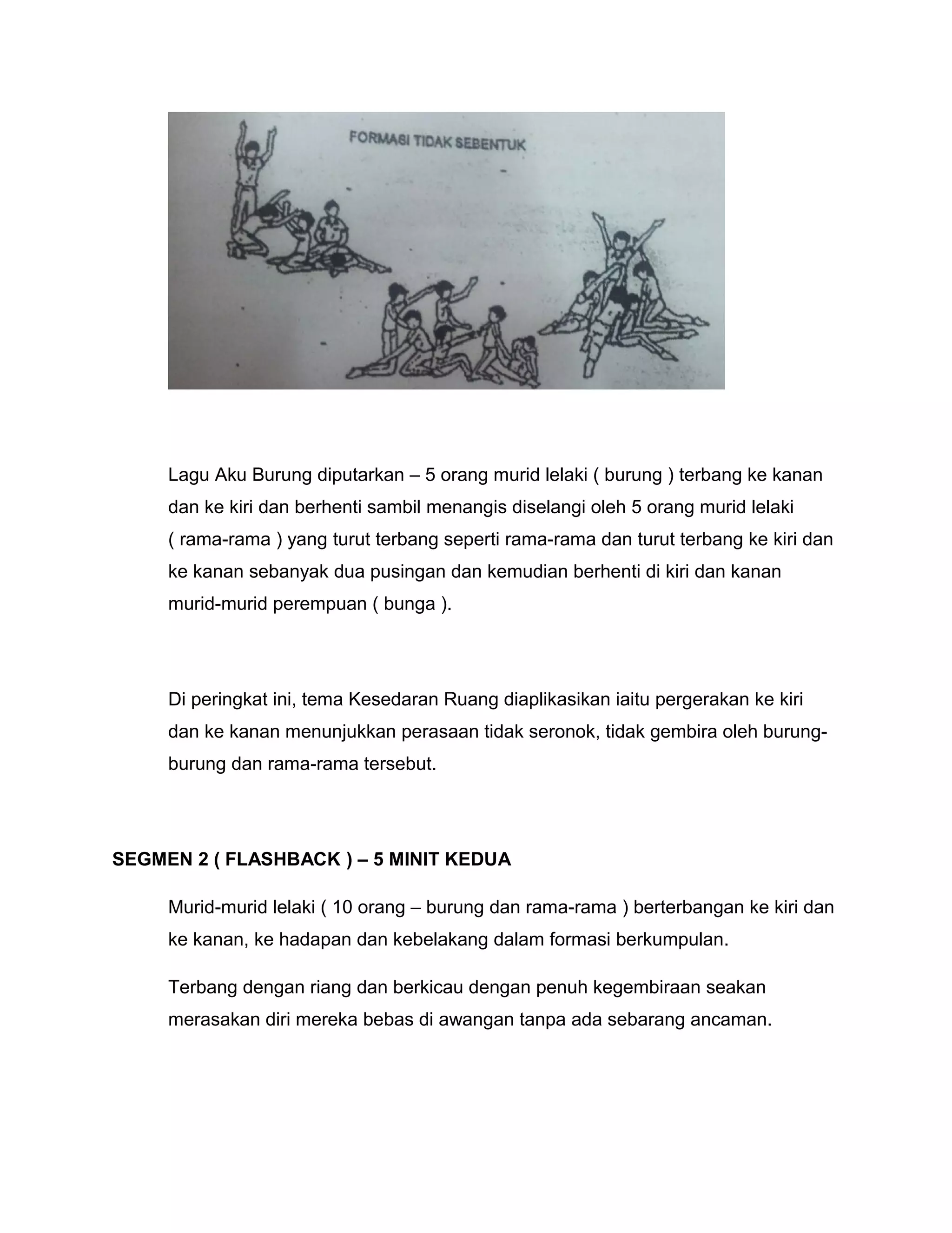 Lagu Aku Burung diputarkan – 5 orang murid lelaki ( burung ) terbang ke kanan
dan ke kiri dan berhenti sambil menangis diselangi oleh 5 orang murid lelaki
( rama-rama ) yang turut terbang seperti rama-rama dan turut terbang ke kiri dan
ke kanan sebanyak dua pusingan dan kemudian berhenti di kiri dan kanan
murid-murid perempuan ( bunga ).
Di peringkat ini, tema Kesedaran Ruang diaplikasikan iaitu pergerakan ke kiri
dan ke kanan menunjukkan perasaan tidak seronok, tidak gembira oleh burung-
burung dan rama-rama tersebut.
SEGMEN 2 ( FLASHBACK ) – 5 MINIT KEDUA
Murid-murid lelaki ( 10 orang – burung dan rama-rama ) berterbangan ke kiri dan
ke kanan, ke hadapan dan kebelakang dalam formasi berkumpulan.
Terbang dengan riang dan berkicau dengan penuh kegembiraan seakan
merasakan diri mereka bebas di awangan tanpa ada sebarang ancaman.
 