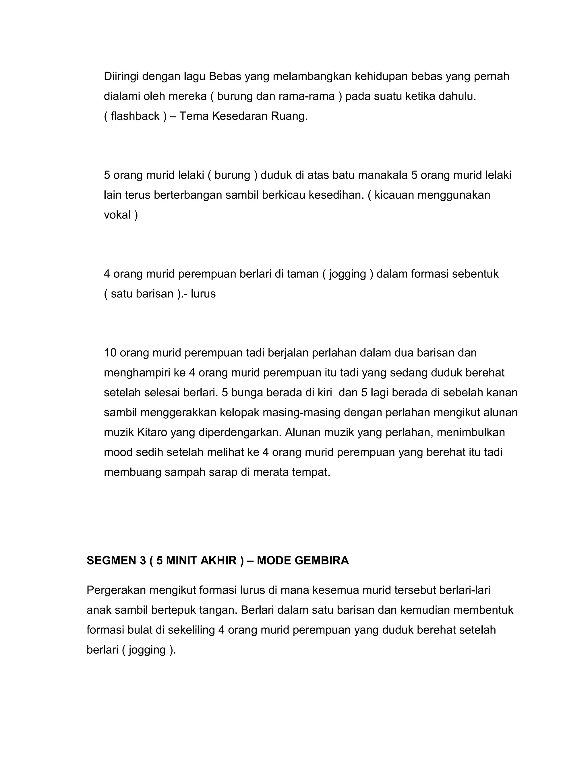 Diiringi dengan lagu Bebas yang melambangkan kehidupan bebas yang pernah
dialami oleh mereka ( burung dan rama-rama ) pada suatu ketika dahulu.
( flashback ) – Tema Kesedaran Ruang.
5 orang murid lelaki ( burung ) duduk di atas batu manakala 5 orang murid lelaki
lain terus berterbangan sambil berkicau kesedihan. ( kicauan menggunakan
vokal )
4 orang murid perempuan berlari di taman ( jogging ) dalam formasi sebentuk
( satu barisan ).- lurus
10 orang murid perempuan tadi berjalan perlahan dalam dua barisan dan
menghampiri ke 4 orang murid perempuan itu tadi yang sedang duduk berehat
setelah selesai berlari. 5 bunga berada di kiri dan 5 lagi berada di sebelah kanan
sambil menggerakkan kelopak masing-masing dengan perlahan mengikut alunan
muzik Kitaro yang diperdengarkan. Alunan muzik yang perlahan, menimbulkan
mood sedih setelah melihat ke 4 orang murid perempuan yang berehat itu tadi
membuang sampah sarap di merata tempat.
SEGMEN 3 ( 5 MINIT AKHIR ) – MODE GEMBIRA
Pergerakan mengikut formasi lurus di mana kesemua murid tersebut berlari-lari
anak sambil bertepuk tangan. Berlari dalam satu barisan dan kemudian membentuk
formasi bulat di sekeliling 4 orang murid perempuan yang duduk berehat setelah
berlari ( jogging ).
 