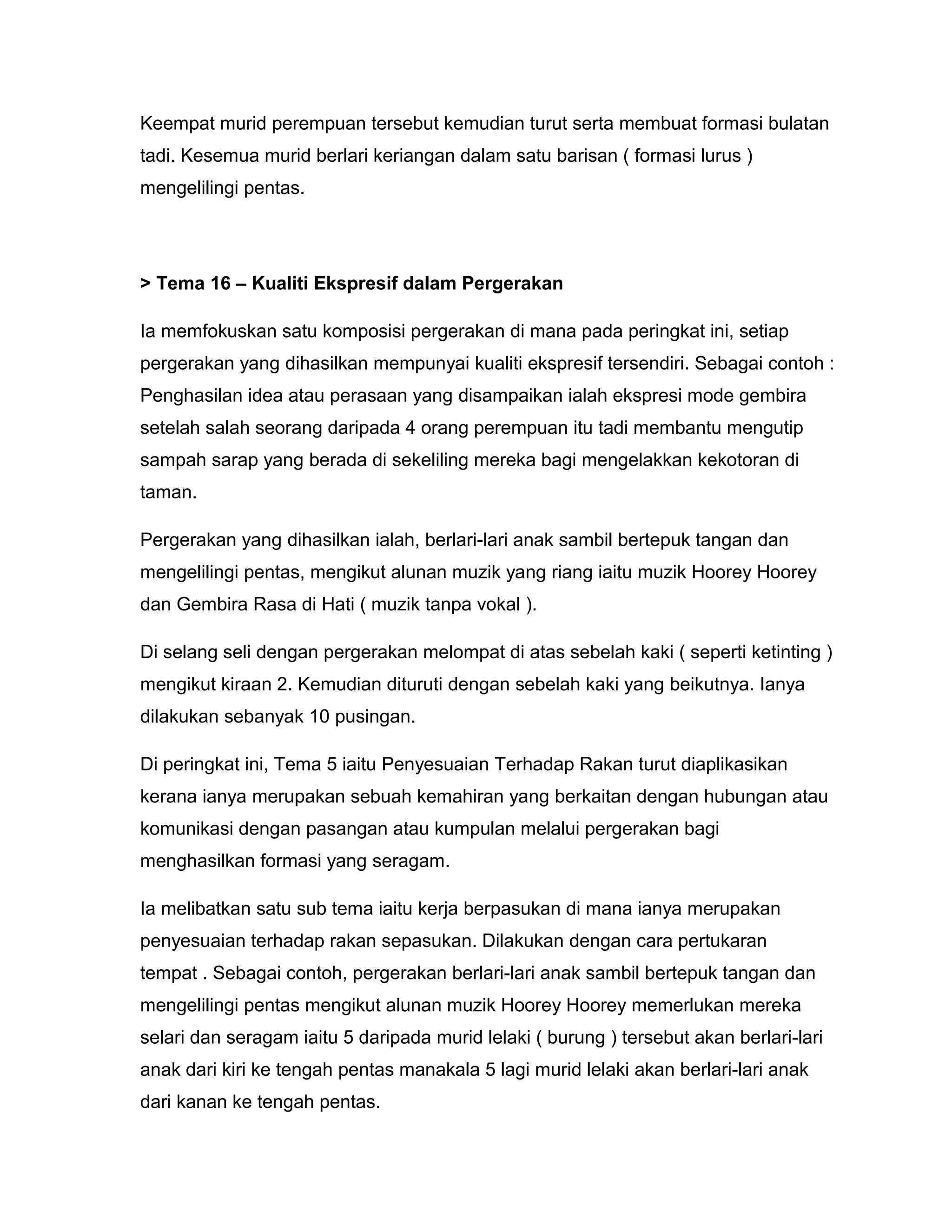 Keempat murid perempuan tersebut kemudian turut serta membuat formasi bulatan
tadi. Kesemua murid berlari keriangan dalam satu barisan ( formasi lurus )
mengelilingi pentas.
> Tema 16 – Kualiti Ekspresif dalam Pergerakan
Ia memfokuskan satu komposisi pergerakan di mana pada peringkat ini, setiap
pergerakan yang dihasilkan mempunyai kualiti ekspresif tersendiri. Sebagai contoh :
Penghasilan idea atau perasaan yang disampaikan ialah ekspresi mode gembira
setelah salah seorang daripada 4 orang perempuan itu tadi membantu mengutip
sampah sarap yang berada di sekeliling mereka bagi mengelakkan kekotoran di
taman.
Pergerakan yang dihasilkan ialah, berlari-lari anak sambil bertepuk tangan dan
mengelilingi pentas, mengikut alunan muzik yang riang iaitu muzik Hoorey Hoorey
dan Gembira Rasa di Hati ( muzik tanpa vokal ).
Di selang seli dengan pergerakan melompat di atas sebelah kaki ( seperti ketinting )
mengikut kiraan 2. Kemudian dituruti dengan sebelah kaki yang beikutnya. Ianya
dilakukan sebanyak 10 pusingan.
Di peringkat ini, Tema 5 iaitu Penyesuaian Terhadap Rakan turut diaplikasikan
kerana ianya merupakan sebuah kemahiran yang berkaitan dengan hubungan atau
komunikasi dengan pasangan atau kumpulan melalui pergerakan bagi
menghasilkan formasi yang seragam.
Ia melibatkan satu sub tema iaitu kerja berpasukan di mana ianya merupakan
penyesuaian terhadap rakan sepasukan. Dilakukan dengan cara pertukaran
tempat . Sebagai contoh, pergerakan berlari-lari anak sambil bertepuk tangan dan
mengelilingi pentas mengikut alunan muzik Hoorey Hoorey memerlukan mereka
selari dan seragam iaitu 5 daripada murid lelaki ( burung ) tersebut akan berlari-lari
anak dari kiri ke tengah pentas manakala 5 lagi murid lelaki akan berlari-lari anak
dari kanan ke tengah pentas.
 