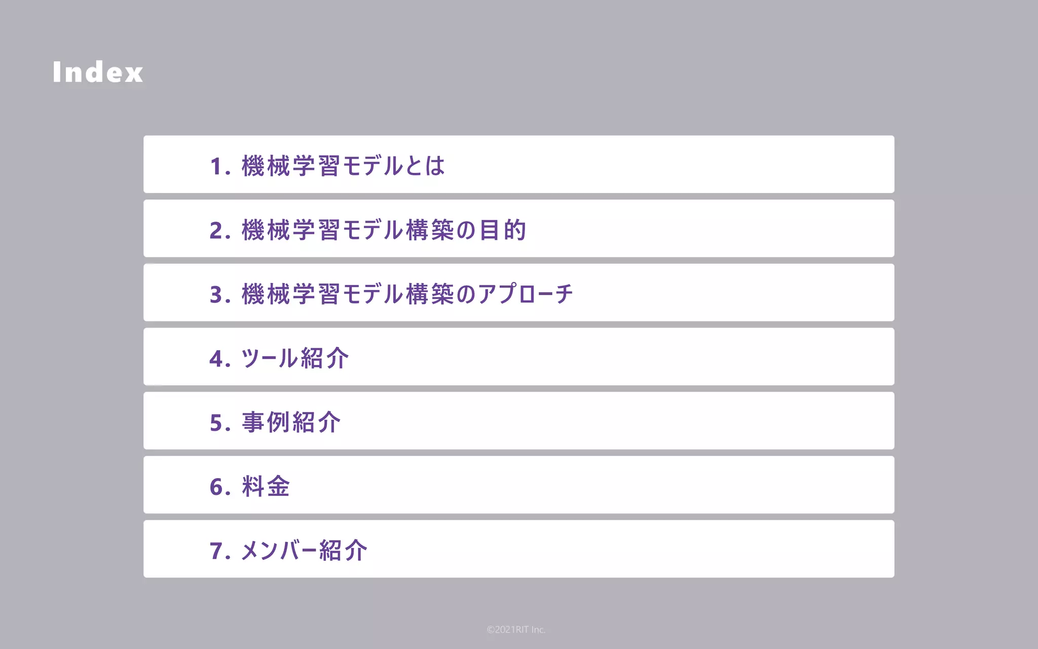 Index
1. 機械学習モデルとは
2. 機械学習モデル構築の⽬的
3. 機械学習モデル構築のアプローチ
4. ツール紹介
5. 事例紹介
6. 料⾦
7. メンバー紹介
©2021RIT Inc.
 