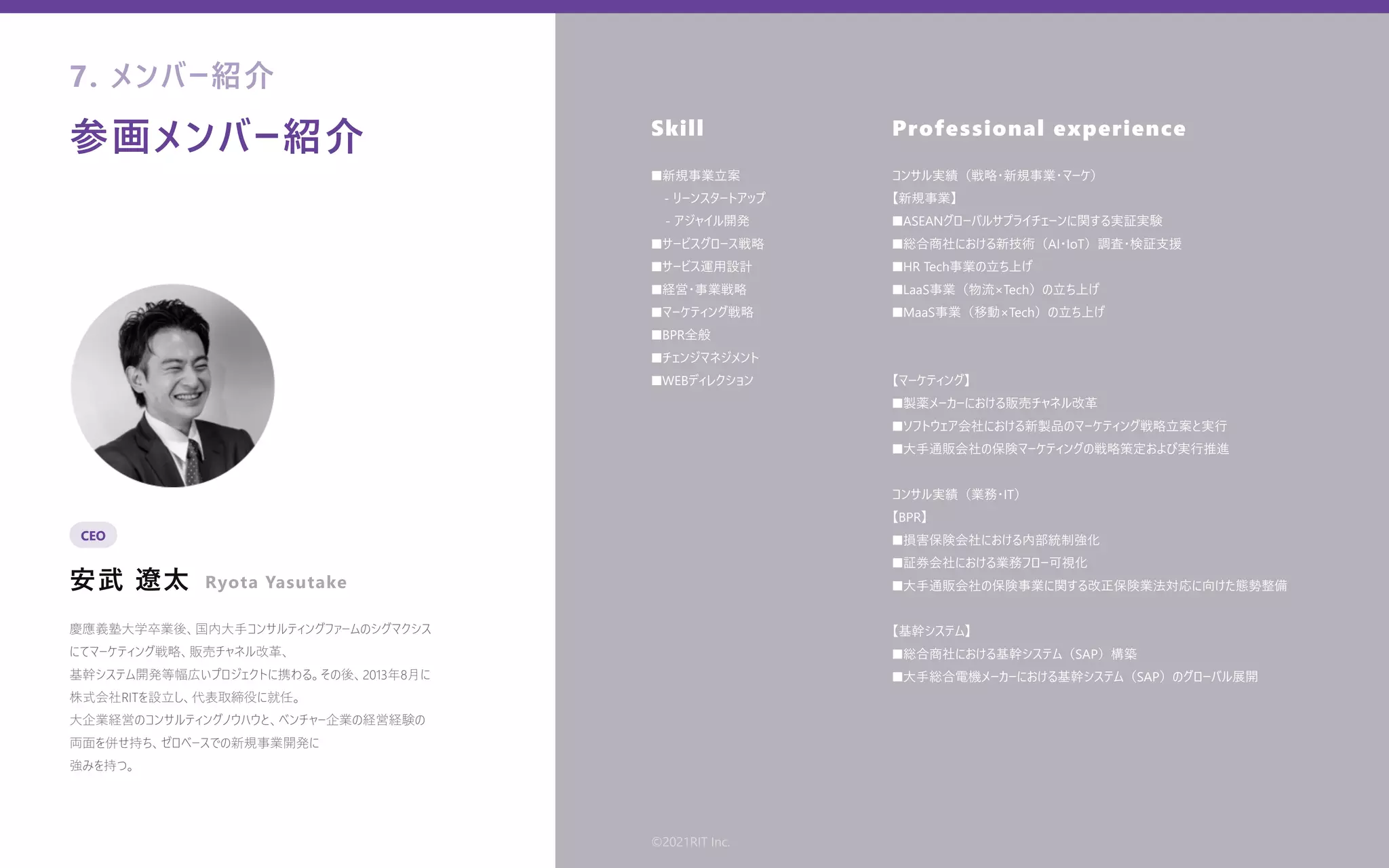 参画メンバー紹介
安武 遼太
Skill Professional experience
慶應義塾⼤学卒業後、国内⼤⼿コンサルティングファームのシグマクシス
にてマーケティング戦略、販売チャネル改⾰、
基幹システム開発等幅広いプロジェクトに携わる。その後、2013年8⽉に
株式会社RITを設⽴し、代表取締役に就任。
⼤企業経営のコンサルティングノウハウと、ベンチャー企業の経営経験の
両⾯を併せ持ち、ゼロベースでの新規事業開発に
強みを持つ。
■新規事業⽴案
 - リーンスタートアップ
- アジャイル開発
■サービスグロース戦略
■サービス運⽤設計
■経営・事業戦略
■マーケティング戦略
■BPR全般
■チェンジマネジメント
■WEBディレクション
コンサル実績（戦略・新規事業・マーケ）
【新規事業】
■ASEANグローバルサプライチェーンに関する実証実験
■総合商社における新技術（AI・IoT）調査・検証⽀援
■HR Tech事業の⽴ち上げ
■LaaS事業（物流×Tech）の⽴ち上げ
■MaaS事業（移動×Tech）の⽴ち上げ
【マーケティング】
■製薬メーカーにおける販売チャネル改⾰
■ソフトウェア会社における新製品のマーケティング戦略⽴案と実⾏
■⼤⼿通販会社の保険マーケティングの戦略策定および実⾏推進
コンサル実績（業務・IT）
【BPR】
■損害保険会社における内部統制強化
■証券会社における業務フロー可視化
■⼤⼿通販会社の保険事業に関する改正保険業法対応に向けた態勢整備
【基幹システム】
■総合商社における基幹システム（SAP）構築
■⼤⼿総合電機メーカーにおける基幹システム（SAP）のグローバル展開
7. メンバー紹介
CEO
Ryota Yasutake
©2021RIT Inc.
 