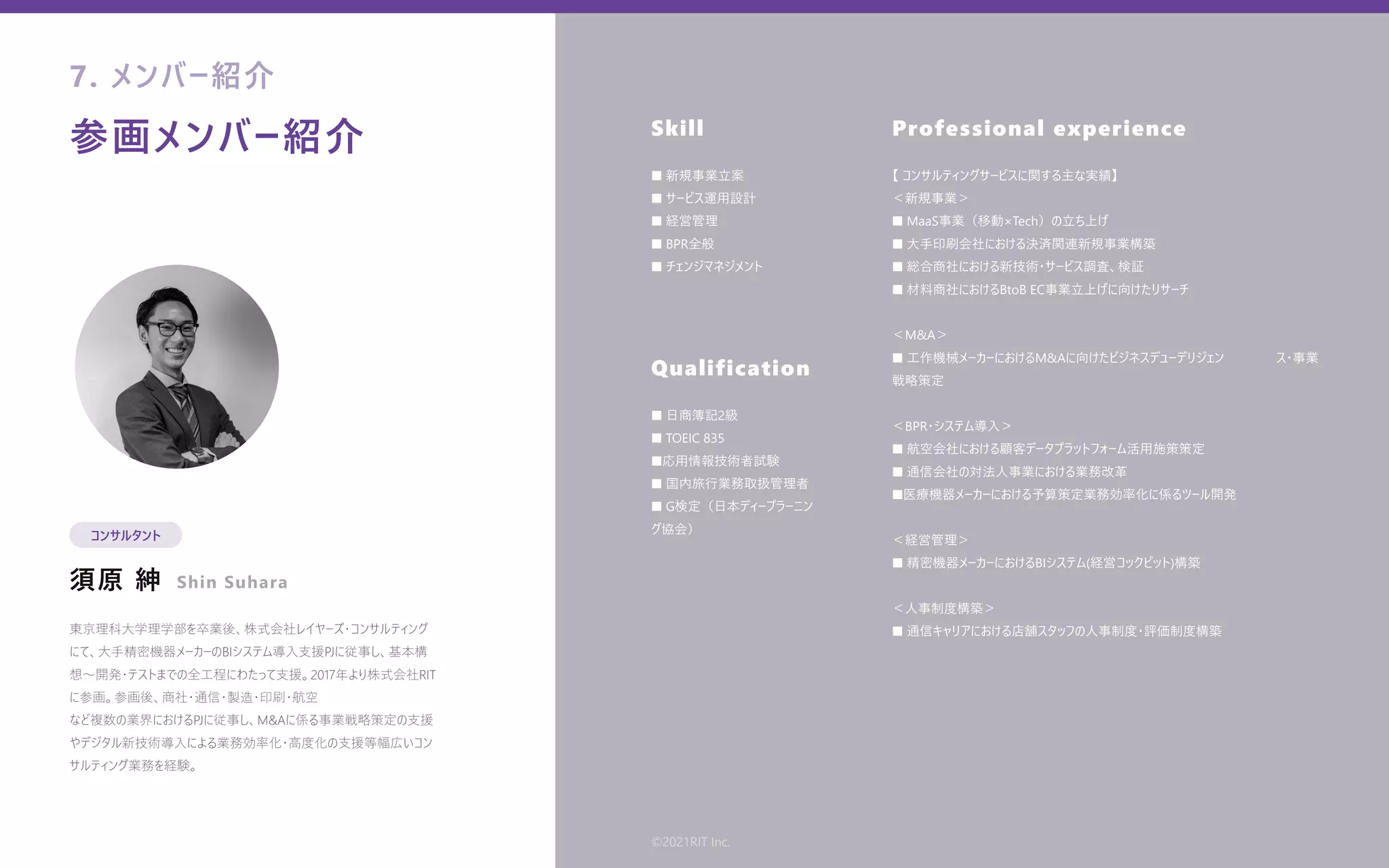 参画メンバー紹介
須原 紳
Skill
Qualification
Professional experience
東京理科⼤学理学部を卒業後、株式会社レイヤーズ・コンサルティング
にて、⼤⼿精密機器メーカーのBIシステム導⼊⽀援PJに従事し、基本構
想〜開発・テストまでの全⼯程にわたって⽀援。2017年より株式会社RIT
に参画。参画後、商社・通信・製造・印刷・航空
など複数の業界におけるPJに従事し、M&Aに係る事業戦略策定の⽀援
やデジタル新技術導⼊による業務効率化・⾼度化の⽀援等幅広いコン
サルティング業務を経験。
■ 新規事業⽴案
■ サービス運⽤設計
■ 経営管理
■ BPR全般
■ チェンジマネジメント
■ ⽇商簿記2級
■ TOEIC 835
■応⽤情報技術者試験
■ 国内旅⾏業務取扱管理者
■ G検定（⽇本ディープラーニン   
グ協会）
【 コンサルティングサービスに関する主な実績】
＜新規事業＞
■ MaaS事業（移動×Tech）の⽴ち上げ
■ ⼤⼿印刷会社における決済関連新規事業構築
■ 総合商社における新技術・サービス調査、検証
■ 材料商社におけるBtoB EC事業⽴上げに向けたリサーチ
＜M&A＞
■ ⼯作機械メーカーにおけるM&Aに向けたビジネスデューデリジェン    ス・事業
戦略策定
＜BPR・システム導⼊＞
■ 航空会社における顧客データプラットフォーム活⽤施策策定
■ 通信会社の対法⼈事業における業務改⾰
■医療機器メーカーにおける予算策定業務効率化に係るツール開発
＜経営管理＞
■ 精密機器メーカーにおけるBIシステム(経営コックピット)構築
＜⼈事制度構築＞
■ 通信キャリアにおける店舗スタッフの⼈事制度・評価制度構築
7. メンバー紹介
コンサルタント
Shin Suhara
©2021RIT Inc.
 