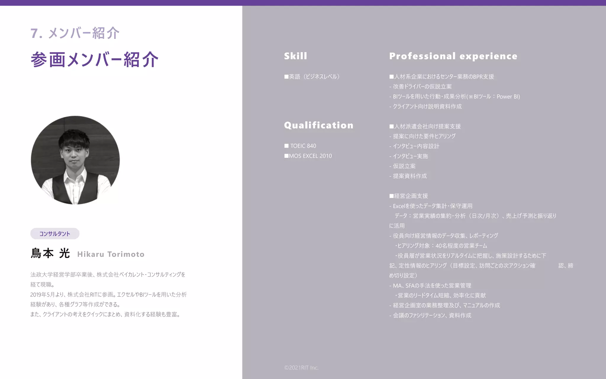 参画メンバー紹介
⿃本 光
Skill
Qualification
Professional experience
法政⼤学経営学部卒業後、株式会社ベイカレント・コンサルティングを
経て現職。
2019年5⽉より、株式会社RITに参画。エクセルやBIツールを⽤いた分析
経験があり、各種グラフ等作成ができる。
また、クライアントの考えをクイックにまとめ、資料化する経験も豊富。
■英語（ビジネスレベル）
■ TOEIC 840
■MOS EXCEL 2010
■⼈材系企業におけるセンター業務のBPR⽀援
- 改善ドライバーの仮説⽴案
- BIツールを⽤いた⾏動・成果分析(※BIツール：Power BI)
- クライアント向け説明資料作成
■⼈材派遣会社向け提案⽀援
- 提案に向けた要件ヒアリング
- インタビュー内容設計
- インタビュー実施
- 仮説⽴案
- 提案資料作成
■経営企画⽀援
- Excelを使ったデータ集計・保守運⽤
 データ：営業実績の集約・分析（⽇次/⽉次）、売上げ予測と振り返り   
に活⽤
- 役員向け経営情報のデータ収集、レポーティング
 ・ヒアリング対象：40名程度の営業チーム
 ・役員層が営業状況をリアルタイムに把握し、施策設計するために下    
記、定性情報のヒアリング（⽬標設定、訪問ごとの次アクション確    認、締
め切り設定）
- MA、SFAの⼿法を使った営業管理
 ・営業のリードタイム短縮、効率化に貢献
- 経営企画室の業務整理及び、マニュアルの作成
- 会議のファシリテーション、資料作成 
7. メンバー紹介
コンサルタント
Hikaru Torimoto
©2021RIT Inc.
 