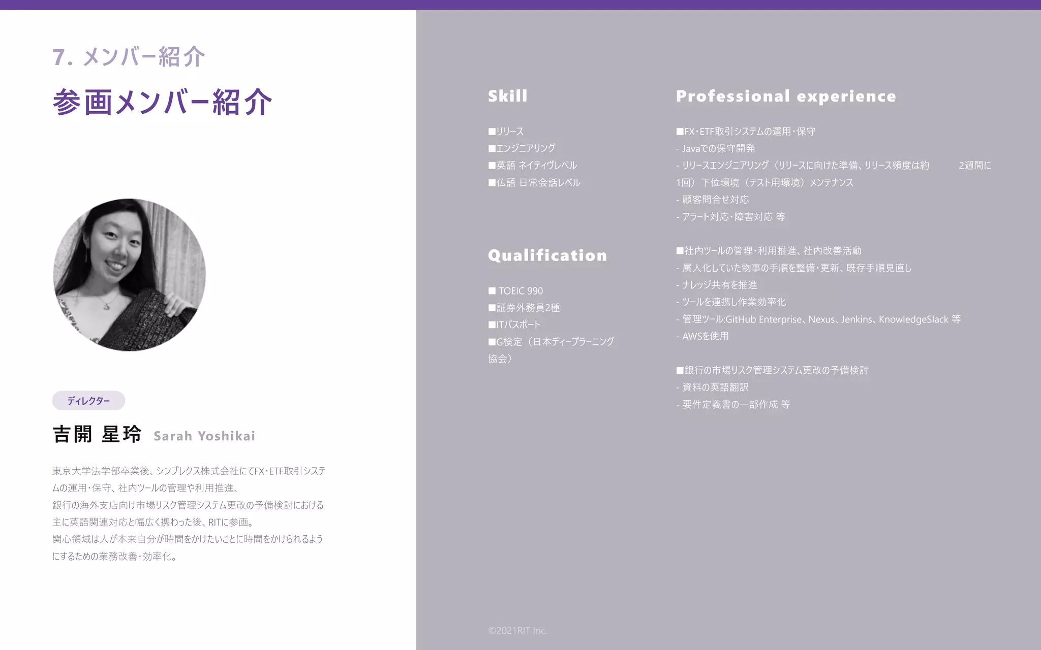 参画メンバー紹介
吉開 星玲
Skill
Qualification
Professional experience
東京⼤学法学部卒業後、シンプレクス株式会社にてFX・ETF取引システ
ムの運⽤・保守、社内ツールの管理や利⽤推進、
銀⾏の海外⽀店向け市場リスク管理システム更改の予備検討における
主に英語関連対応と幅広く携わった後、RITに参画。
関⼼領域は⼈が本来⾃分が時間をかけたいことに時間をかけられるよう
にするための業務改善・効率化。
■リリース
■エンジニアリング
■英語 ネイティヴレベル
■仏語 ⽇常会話レベル
■ TOEIC 990
■証券外務員2種
■ITパスポート
■G検定（⽇本ディープラーニング   
協会）
■FX・ETF取引システムの運⽤・保守
- Javaでの保守開発
- リリースエンジニアリング（リリースに向けた準備、リリース頻度は約   2週間に
1回）下位環境（テスト⽤環境）メンテナンス
- 顧客問合せ対応
- アラート対応・障害対応 等
■社内ツールの管理・利⽤推進、社内改善活動
- 属⼈化していた物事の⼿順を整備・更新、既存⼿順⾒直し
- ナレッジ共有を推進
- ツールを連携し作業効率化
- 管理ツール:GitHub Enterprise、Nexus、Jenkins、KnowledgeSlack 等
- AWSを使⽤
■銀⾏の市場リスク管理システム更改の予備検討
- 資料の英語翻訳
- 要件定義書の⼀部作成 等
7. メンバー紹介
ディレクター
Sarah Yoshikai
©2021RIT Inc.
 