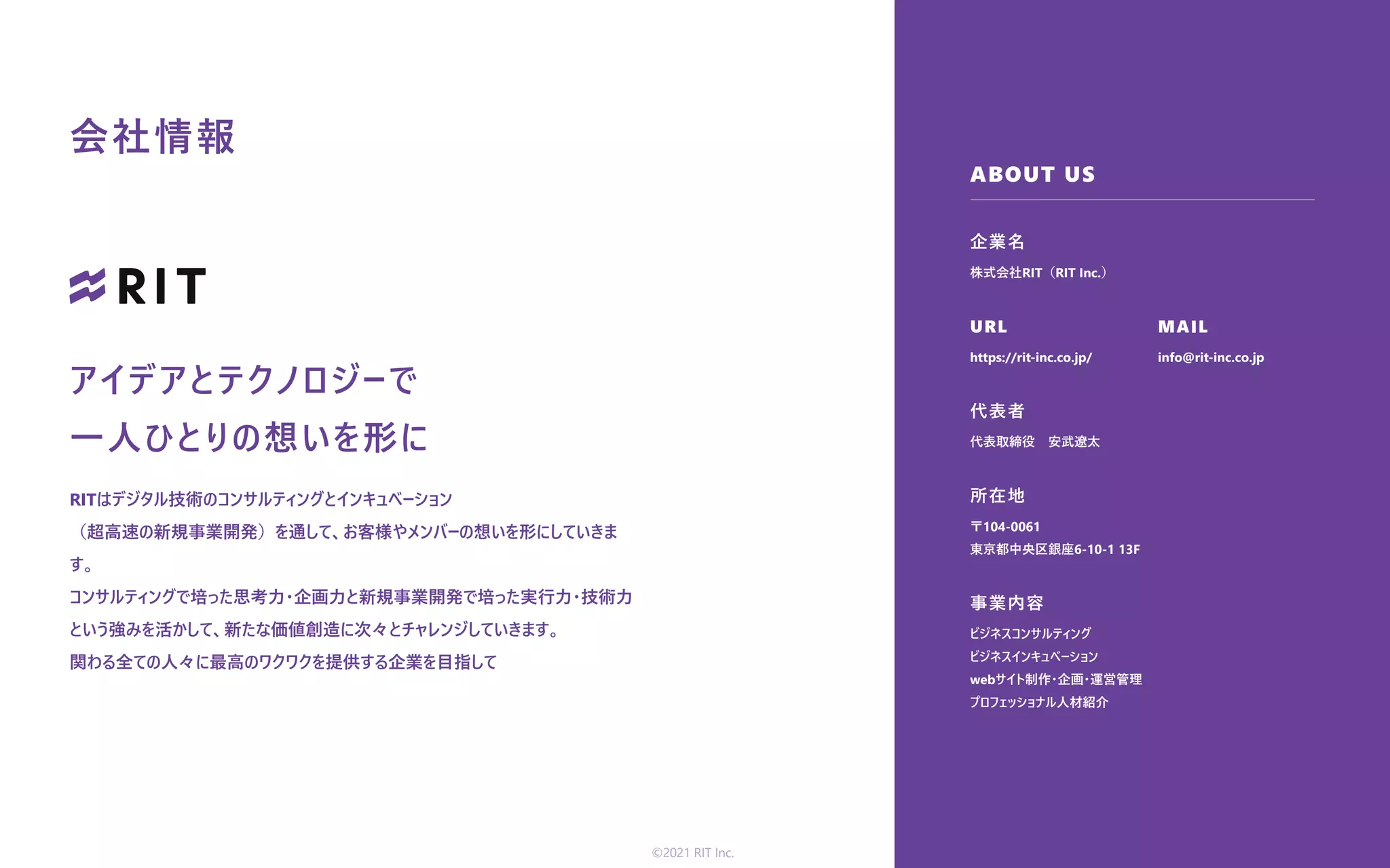 ABOUT US
企業名
URL
代表者
所在地
事業内容
MAIL
株式会社RIT（RIT Inc.）
https://rit-inc.co.jp/
代表取締役 安武遼太
〒104-0061
東京都中央区銀座6-10-1 13F
ビジネスコンサルティング
ビジネスインキュベーション
webサイト制作・企画・運営管理
プロフェッショナル⼈材紹介
info@rit-inc.co.jp
会社情報
アイデアとテクノロジーで
⼀⼈ひとりの想いを形に
RITはデジタル技術のコンサルティングとインキュベーション
（超⾼速の新規事業開発）を通して、お客様やメンバーの想いを形にしていきま
す。
コンサルティングで培った思考⼒・企画⼒と新規事業開発で培った実⾏⼒・技術⼒
という強みを活かして、新たな価値創造に次々とチャレンジしていきます。
関わる全ての⼈々に最⾼のワクワクを提供する企業を⽬指して
©2021 RIT Inc.
 