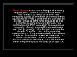 Ritmo alterno : es más complejo que el anterior y se produce al combinar alternativamente dos o más formas. Los ritmos se vuelven más complejos cuando se combinan dos o más formas agudizando la viveza y el dinamismo. La sucesión de dos formas se llama  ritmo binario,  la de tres elementos se denomina  ritmo   ternario,  y así sucesivamente. Para la creación de estos ritmos se pueden alternar formas diferentes o iguales con distinta posición, color, tamaño o textura. La obra de Dine  Cinco pies de herramientas coloreadas  nos ofrece un ejemplo de ritmo alterno donde se observan herramientas diferentes con similar funcionalidad que se suceden en un espacio de lectura horizontal, como si se tratase de un jeroglífico egipcio realizado en el siglo XX. 