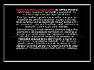 Ritmo creciente y decreciente : las formas crecen o disminuyen de manera constante y progresiva, así como los espacios que dejan entre ellas. Este tipo de ritmos puede crecer o decrecer por una sucesión de tamaños, grosores, alturas o colores, produciéndose una sensación de tensión progresiva y un movimiento, que se intensifica cuando aumenta la dirección, o disminuye si se ralentiza.  Generalmente, el crecimiento se entiende mejor si el elemento o los elementos aumentan de izquierda a derecha y de arriba abajo. La combinación de ambos, es decir, la sucesión periódica de aumento de intensidad seguida de su disminución, provoca un movimiento de oscilación ondulada. Este efecto se puede producir también variando la distancia ínter espacial de forma progresiva. Observa cómo la línea genera un ritmo decreciente en la obra de Duchamp  