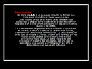 Ritmo modular Se llama  módulo  a un pequeño conjunto de formas que crean entre sí unidades visuales compuestas . Cada módulo ofrece en sí mismo unas características específicas y propias cuya repetición se puede realizar con respecto a un eje de simetría dividiendo el espacio en partes iguales y opuestas. La sucesión modular puede cambiar variando la colocación, el tamaño, el color o la textura de una o varias formas, alternado con uno o varios interespacios. La unidad modular de la obra de Gilbert & George,  Muerte,  está formada por los retratos de los artistas que se alternan de manera decreciente hacia abajo. La doble lectura de esta composición muestra dos conceptos, por una lado la ascendente que sugiere la inmortalidad y por otro la descendente que evoca a la extinción. 