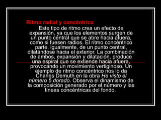 Ritmo radial y concéntrico Este tipo de ritmo crea un efecto de expansión, ya que los elementos surgen de un punto central que se abre hacia afuera, como si fuesen radios. El ritmo concéntrico parte, igualmente, de un punto central, dilatándose hacia el exterior. La combinación de ambos, expansión y dilatación, produce una espiral que se extiende hacia afuera, provocando un movimiento vertiginoso. Un ejemplo de ritmo concéntrico nos lo da Charles Demuth en la obra  He visto el número 5 dorado . Observa el dinamismo de la composición generado por el número y las líneas concéntricas del fondo.   