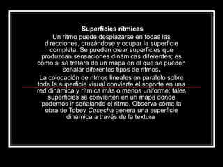 Superficies rítmicas Un ritmo puede desplazarse en todas las direcciones, cruzándose y ocupar la superficie completa. Se pueden crear superficies que produzcan sensaciones dinámicas diferentes; es como si se tratara de un mapa en el que se pueden señalar diferentes tipos de ritmos . La colocación de ritmos lineales en paralelo sobre toda la superficie visual convierte el soporte en una red dinámica y rítmica más o menos uniforme; tales superficies se convierten en un mapa donde podemos ir señalando el ritmo. Observa cómo la obra de Tobey  Cosecha  genera una superficie dinámica a través de la textura  