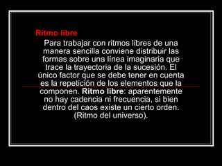 Ritmo libre Para trabajar con ritmos libres de una manera sencilla conviene distribuir las formas sobre una línea imaginaria que trace la trayectoria de la sucesión. El único factor que se debe tener en cuenta es la repetición de los elementos que la componen.  Ritmo libre : aparentemente no hay cadencia ni frecuencia, si bien dentro del caos existe un cierto orden. (Ritmo del universo). 