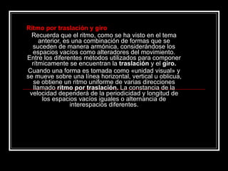 Ritmo por traslación y giro Recuerda que el ritmo, como se ha visto en el tema anterior, es una combinación de formas que se suceden de manera armónica, considerándose los espacios vacíos como alteradores del movimiento. Entre los diferentes métodos utilizados para componer rítmicamente se encuentran la  traslación  y el  giro. Cuando una forma es tomada como «unidad visual» y se mueve sobre una línea horizontal, vertical u oblicua, se obtiene un ritmo uniforme de varias direcciones llamado  ritmo por traslación.  La constancia de la velocidad dependerá de la periodicidad y longitud de los espacios vacíos iguales o alternancia de interespacios diferentes. 