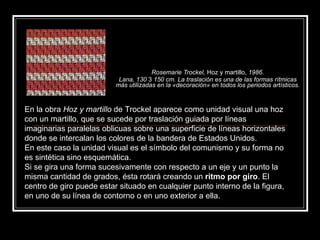 Rosemarie Trockel,  Hoz y martillo,  1986. Lana, 130  3  150 cm. La traslación es una de las formas rítmicas más utilizadas en la «decoración» en todos los periodos artísticos. En la obra  Hoz y martillo  de Trockel aparece como unidad visual una hoz con un martillo, que se sucede por traslación guiada por líneas imaginarias paralelas oblicuas sobre una superficie de líneas horizontales donde se intercalan los colores de la bandera de Estados Unidos. En este caso la unidad visual es el símbolo del comunismo y su forma no es sintética sino esquemática. Si se gira una forma sucesivamente con respecto a un eje y un punto la misma cantidad de grados, ésta rotará creando un  ritmo por giro . El centro de giro puede estar situado en cualquier punto interno de la figura, en uno de su línea de contorno o en uno exterior a ella. 