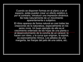 Cuando se disponen formas en el plano o en el espacio, estás pueden crear un efecto estático o, por el contrario, introducir una impresión dinámica. Se trata naturalmente de un movimiento aparentemente o subjetivo. El ritmo aparece de forma natural en casi todas las creaciones de la naturaleza, especialmente en los seres vivos. Un buen ejemplo de ello es el crecimiento ordenado de las hojas de una planta o el desenvolvimiento de la concha de un caracol; lo hacen con ritmo, y la curva que originan, la espiral, es esencialmente rítmica. Los pétalos de una margarita, las franjas del pelo de una cebra, etc. 