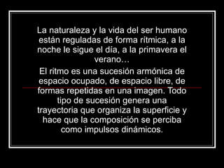 La naturaleza y la vida del ser humano están reguladas de forma rítmica, a la noche le sigue el día, a la primavera el verano… El ritmo es una sucesión armónica de espacio ocupado, de espacio libre, de formas repetidas en una imagen. Todo tipo de sucesión genera una trayectoria que organiza la superficie y hace que la composición se perciba como impulsos dinámicos. 