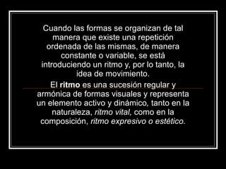 Cuando las formas se organizan de tal manera que existe una repetición ordenada de las mismas, de manera constante o variable, se está introduciendo un ritmo y, por lo tanto, la idea de movimiento. El  ritmo  es una sucesión regular y armónica de formas visuales y representa un elemento activo y dinámico ,  tanto en la naturaleza,  ritmo vital,  como en la composición,  ritmo expresivo o estético. 