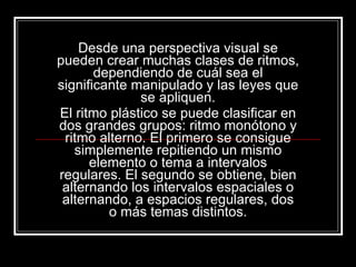 Desde una perspectiva visual se pueden crear muchas clases de ritmos, dependiendo de cuál sea el significante manipulado y las leyes que se apliquen. El ritmo plástico se puede clasificar en dos grandes grupos: ritmo monótono y ritmo alterno. El primero se consigue simplemente repitiendo un mismo elemento o tema a intervalos regulares. El segundo se obtiene, bien alternando los intervalos espaciales o alternando, a espacios regulares, dos o más temas distintos. 