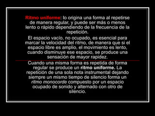 Ritmo uniforme : lo origina una forma al repetirse de manera regular, y puede ser más o menos lento o rápido dependiendo de la frecuencia de la repetición. El espacio vacío, no ocupado, es esencial para marcar la velocidad del ritmo, de manera que si el espacio libre es amplio, el movimiento es lento, cuando disminuye ese espacio, se produce una sensación de mayor rapidez. Cuando una misma forma es repetida de forma regular se produce un  ritmo uniforme.  La repetición de una sola nota instrumental dejando   siempre un mismo tiempo de silencio forma un  ritmo monocorde  compuesto   por un espacio ocupado de sonido y alternado con otro de silencio. 