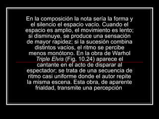En la composición la nota sería la forma y el silencio el espacio vacío. Cuando el espacio es amplio, el movimiento es lento; si disminuye, se produce una sensación de mayor rapidez; si la sucesión combina distintos vacíos, el ritmo se percibe menos monótono. En la obra de Warhol  Triple Elvis  (Fig. 10.24) aparece el cantante en el acto de disparar al espectador; se trata de una secuencia de ritmo casi uniforme donde el autor repite la misma escena. Esta obra, de aparente frialdad, transmite una percepción  