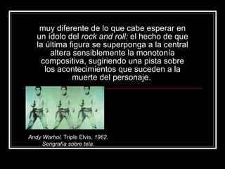 muy diferente de lo que cabe esperar en un ídolo del  rock and roll:  el hecho de que la última figura se superponga a la central altera sensiblemente la monotonía compositiva, sugiriendo una pista sobre los acontecimientos que suceden a la muerte del personaje.  Andy Warhol,  Triple Elvis,  1962. Serigrafía sobre tela. 