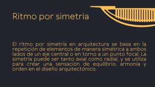 Ritmo por simetria
El ritmo por simetría en arquitectura se basa en la
repetición de elementos de manera simétrica a ambos
lados de un eje central o en torno a un punto focal. La
simetría puede ser tanto axial como radial, y se utiliza
para crear una sensación de equilibrio, armonía y
orden en el diseño arquitectónico.
 