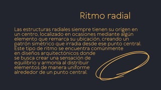 Ritmo radial
Las estructuras radiales siempre tienen su origen en
un centro, localizado en ocasiones mediante algún
elemento que remarca su ubicación, creando un
patrón simétrico que irradia desde ese punto central.
Este tipo de ritmo se encuentra comúnmente
en diseños arquitectónicos donde
se busca crear una sensación de
equilibrio y armonía al distribuir
elementos de manera uniforme
alrededor de un punto central.
 