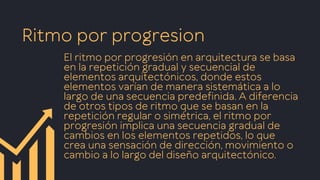 Ritmo por progresion
El ritmo por progresión en arquitectura se basa
en la repetición gradual y secuencial de
elementos arquitectónicos, donde estos
elementos varían de manera sistemática a lo
largo de una secuencia predefinida. A diferencia
de otros tipos de ritmo que se basan en la
repetición regular o simétrica, el ritmo por
progresión implica una secuencia gradual de
cambios en los elementos repetidos, lo que
crea una sensación de dirección, movimiento o
cambio a lo largo del diseño arquitectónico.
 