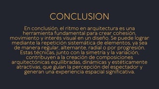 En conclusión, el ritmo en arquitectura es una
herramienta fundamental para crear cohesión,
movimiento y interés visual en un diseño. Se puede lograr
mediante la repetición sistemática de elementos, ya sea
de manera regular, alternante, radial o por progresión.
Estas técnicas, junto con la simetría y la variación,
contribuyen a la creación de composiciones
arquitectónicas equilibradas, dinámicas y estéticamente
atractivas, que guían la percepción del espectador y
generan una experiencia espacial significativa.
CONCLUSION
 