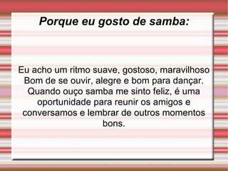 Porque eu gosto de samba: Eu acho um ritmo suave, gostoso, maravilhoso Bom de se ouvir, alegre e bom para dançar. Quando ouço samba me sinto feliz, é uma oportunidade para reunir os amigos e conversamos e lembrar de outros momentos bons.