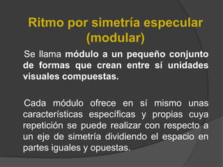 Ritmo por simetría especular (modular)    Se llama módulo a un pequeño conjunto de formas que crean entre sí unidades visuales compuestas. Cada módulo ofrece en sí mismo unas características específicas y propias cuya repetición se puede realizar con respecto a un eje de simetría dividiendo el espacio en partes iguales y opuestas.