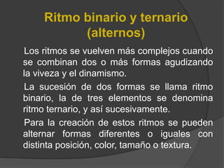 Ritmo binario y ternario (alternos)    Los ritmos se vuelven más complejos cuando se combinan dos o más formas agudizando la viveza y el dinamismo. La sucesión de dos formas se llama ritmo binario, la de tres elementos se denomina ritmo ternario, y así sucesivamente. Para la creación de estos ritmos se pueden alternar formas diferentes o iguales con distinta posición, color, tamaño o textura. 