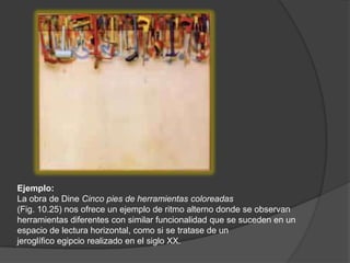 Ejemplo:La obra de DineCinco pies de herramientas coloreadas(Fig. 10.25) nos ofrece un ejemplo de ritmo alterno donde se observan herramientas diferentes con similar funcionalidad que se suceden en un espacio de lectura horizontal, como si se tratase de unjeroglífico egipcio realizado en el siglo XX.