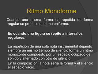 Ritmo MonoformeCuando una misma forma es repetida de forma regular se produce un ritmo uniforme.    Es cuando una figura se repite a intervalos regulares.La repetición de una sola nota instrumental dejando siempre un mismo tiempo de silencio forma un ritmo monocorde compuesto por un espacio ocupado de sonido y alternado con otro de silencio.     En la composición la nota sería la forma y el silencio el espacio vacío. 
