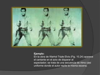 Ejemplo: En la obra de Warhol Triple Elvis (Fig. 10.24) aparece el cantante en el acto de disparar alespectador; se trata de una secuencia de ritmo casi uniforme donde el autor repite la misma escena.