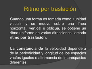 Ritmo por traslación     Cuando una forma es tomada como «unidad visual» y se mueve sobre una línea horizontal, vertical u oblicua, se obtiene un ritmo uniforme de varias direcciones llamado ritmo por traslación.     La constancia de la velocidad dependerá de la periodicidad y longitud de los espacios vacíos iguales o alternancia de interespacios diferentes.