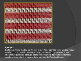 Ejemplo: En la obra Hoz y martillo de Trockel (Fig. 10.35) aparece como unidad visual una hoz con un martillo, que se sucede por traslación guiada por líneas imaginarias paralelas oblicuas sobre una superficie de líneas horizontales donde se intercalan los colores de la bandera de Estados Unidos.