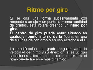 Ritmo por giro     Si se gira una forma sucesivamente con respecto a un eje y un punto la misma cantidad de grados, ésta rotará creando un ritmo por giro.    El centro de giro puede estar situado en cualquier punto interno de la figura, en uno de su línea de contorno o en uno exterior a ella.    La modificación del grado angular varía la velocidad del ritmo y su dirección; si se utilizan sucesiones alternadas de color o textura el ritmo puede hacerse más dinámico.