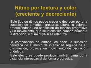 Ritmo por textura y color (creciente y decreciente)     Este tipo de ritmos puede crecer o decrecer por una sucesión de tamaños, grosores, alturas o colores, produciéndose una sensación de tensión progresiva y un movimiento, que se intensifica cuando aumenta la dirección, o disminuye si se ralentiza.     La combinación de ambos, es decir, la sucesión periódica de aumento de intensidad seguida de su disminución, provoca un movimiento de oscilación ondulada. Este efecto se puede producir también variando la distancia interespacialde forma progresiva. 