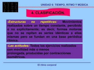 UNIDAD 6: TIEMPO, RITMO Y MÚSICA


                4. CLASIFICACIÓN.

-Estructuras   no    repetitivas: Movimientos
realizados sobre un tiempo constante, percibido
o no explícitamente; es decir, formas motoras
que no se repiten es series idénticas a ellas
mismas pero se fundan en una base periódica
rítmica.
-Las actitudes: Todos los ejercicios realizados
con movilidad más o menos
prolongada, producidas por contracciones
isométricas.

                    El ritmo corporal
 