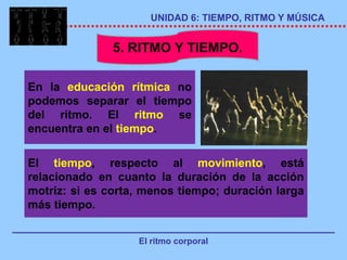 UNIDAD 6: TIEMPO, RITMO Y MÚSICA


               5. RITMO Y TIEMPO.

En la educación rítmica no
podemos separar el tiempo
del ritmo. El ritmo se
encuentra en el tiempo.

El tiempo, respecto al movimiento, está
relacionado en cuanto la duración de la acción
motriz: si es corta, menos tiempo; duración larga
más tiempo.


                   El ritmo corporal
 